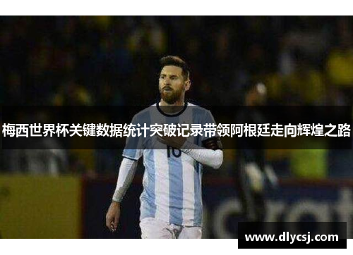 梅西世界杯关键数据统计突破记录带领阿根廷走向辉煌之路