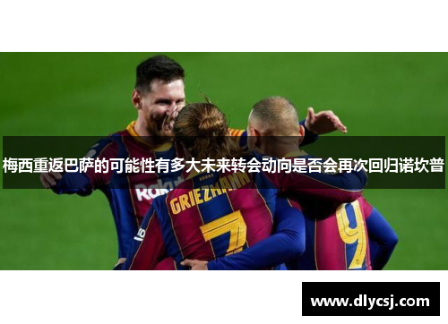 梅西重返巴萨的可能性有多大未来转会动向是否会再次回归诺坎普