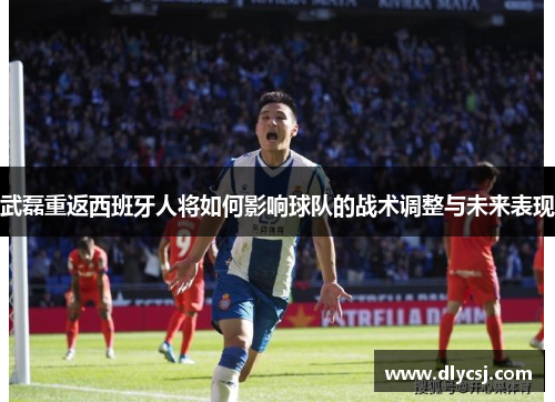 武磊重返西班牙人将如何影响球队的战术调整与未来表现