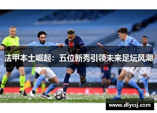 法甲本土崛起：五位新秀引领未来足坛风潮