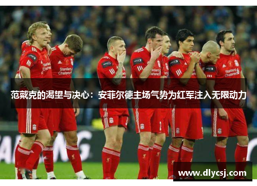范戴克的渴望与决心：安菲尔德主场气势为红军注入无限动力