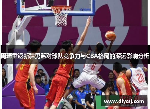 周琦重返新疆男篮对球队竞争力与CBA格局的深远影响分析 周琦重返新疆男篮对球队竞争力与CBA格局的深远影响分析