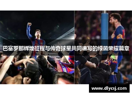 巴塞罗那辉煌征程与传奇球星共同谱写的绿茵荣耀篇章 巴塞罗那辉煌征程与传奇球星共同谱写的绿茵荣耀篇章