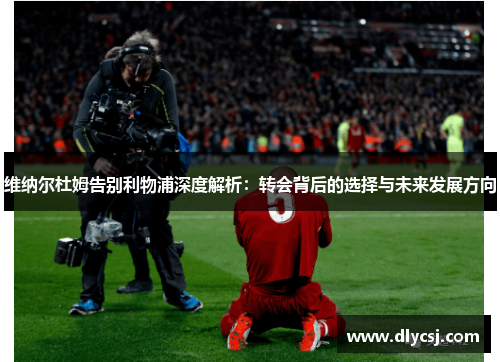 维纳尔杜姆告别利物浦深度解析：转会背后的选择与未来发展方向