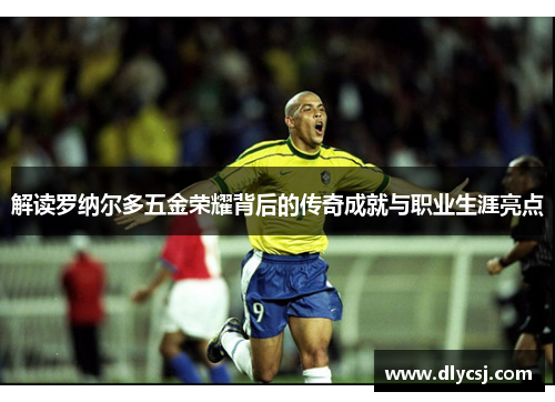 解读罗纳尔多五金荣耀背后的传奇成就与职业生涯亮点