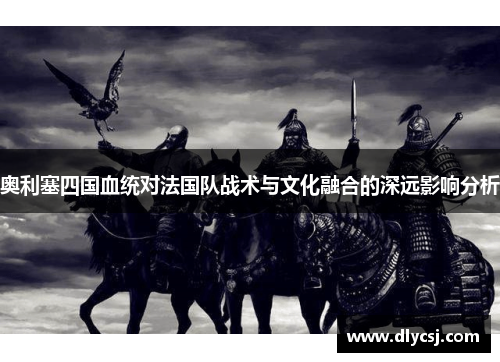 奥利塞四国血统对法国队战术与文化融合的深远影响分析